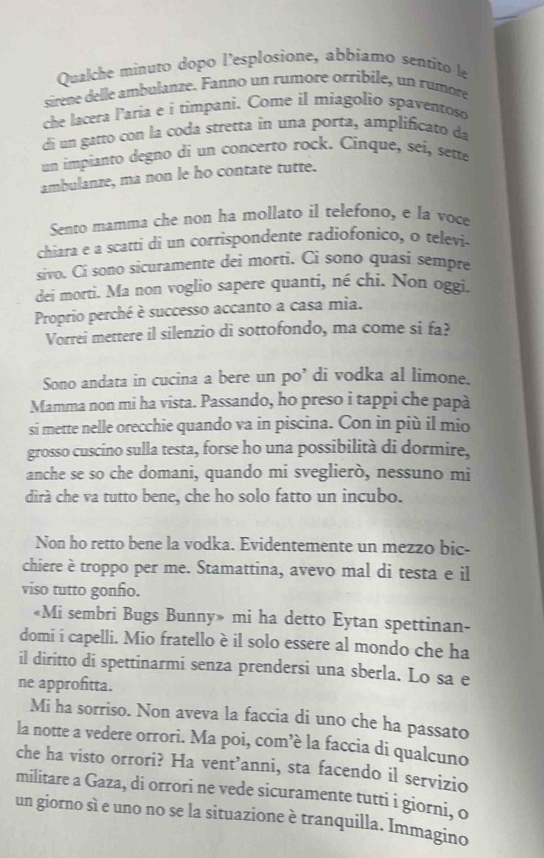 Qualche minuto dopo l’esplosione, abbiamo sentito le
sirene delle ambulanze. Fanno un rumore orribile, un rumore
che lacera laria e i timpani. Come il miagolio spaventoso
di un gatto con la coda stretta in una porta, amplificato da
un impianto degno di un concerto rock. Cínque, seí, sette
ambulanze, ma non le ho contate tutte.
Sento mamma che non ha mollato il telefono, e la voce
chiara e a scatti di un corrispondente radiofonico, o televi-
sivo. Ci sono sicuramente dei morti. Ci sono quasi sempre
dei morti. Ma non voglio sapere quanti, né chi. Non oggi.
Proprio perché è successo accanto a casa mia.
Vorrei mettere il silenzio di sottofondo, ma come si fa?
Sono andata in cucina a bere un po’ di vodka al limone.
Mamma non mi ha vista. Passando, ho preso i tappi che papà
si mette nelle orecchie quando va in piscina. Con in più il mio
grosso cuscino sulla testa, forse ho una possibilità di dormire,
anche se so che domani, quando mi sveglierò, nessuno mi
dirà che va tutto bene, che ho solo fatto un incubo.
Non ho retto bene la vodka. Evidentemente un mezzo bic-
chiere è troppo per me. Stamattina, avevo mal di testa e il
viso tutto gonfo.
«Mi sembri Bugs Bunny» mi ha detto Eytan spettinan-
domi i capelli. Mio fratello è il solo essere al mondo che ha
il diritto di spettinarmi senza prendersi una sberla. Lo sa e
ne approfitta.
Mi ha sorriso. Non aveva la faccia di uno che ha passato
la notte a vedere orrori. Ma poi, com’è la faccia di qualcuno
che ha visto orrori? Ha vent’anni, sta facendo il servizio
militare a Gaza, di orrori ne vede sicuramente tutti i giorni, o
un giorno sì e uno no se la situazione è tranquilla. Immagino