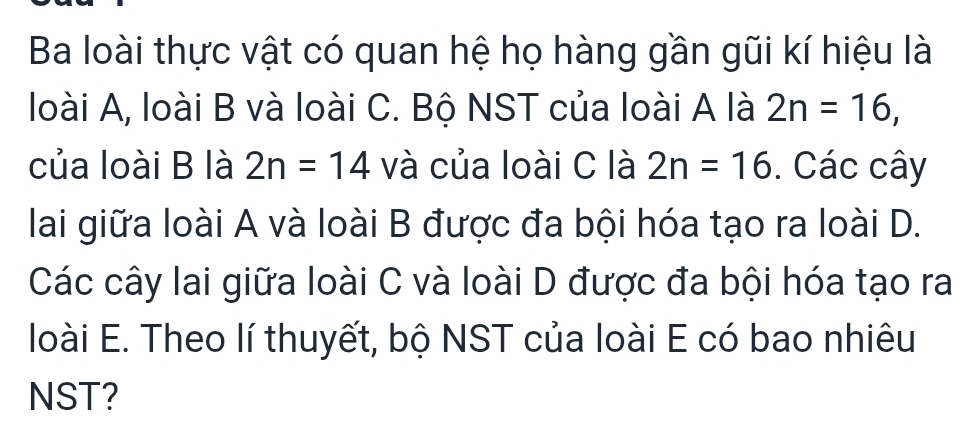 Ba loài thực vật có quan hệ họ hàng gần gũi kí hiệu là 
loài A, loài B và loài C. Bộ NST của loài A là 2n=16, 
của loài B là 2n=14 và của loài C là 2n=16. Các cây 
lai giữa loài A và loài B được đa bội hóa tạo ra loài D. 
Các cây lai giữa loài C và loài D được đa bội hóa tạo ra 
loài E. Theo lí thuyết, bộ NST của loài E có bao nhiêu 
NST?