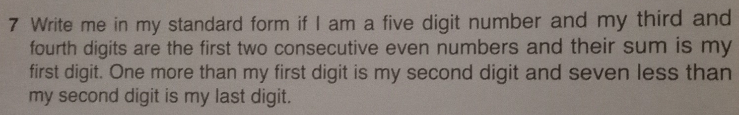 Write me in my standard form if I am a five digit number and my third and 
fourth digits are the first two consecutive even numbers and their sum is my 
first digit. One more than my first digit is my second digit and seven less than 
my second digit is my last digit.