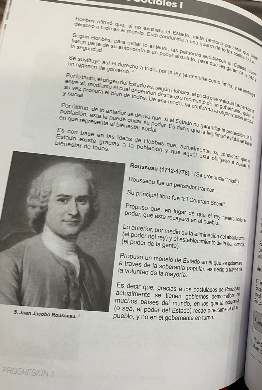 ociales |
Hobbes afirmó que, si no existiera el Estado, cada persona pensaría que tien
derecho a todo en el mundo. Esto conduciría a una guerra de todos contra todos
la seguridad
Según Hobbes, para evitar lo anterior, las personas establecen un Estado: tran
fieren parte de su autonomía a un poder absoluto, para que les garantice la paz
un régimen de gobierno.³
Se sustituye así el derecho a todo, por la ley (entendida como limite) y se instituy
Por lo tanto, el origen del Estado es, según Hobbes, el pacto que realizan las persona
y social.
entre sí, mediante el cual dependen desde ese momento de un gobernante, quien
su vez procura el bien de todos. De ese modo, se conforma la organización estata
Por último, de lo anterior se deriva que, si el Estado no garantiza la protección de la
en que representa el bienestar social.
población, esta le puede quitar su poder. Es decir, que la legitimad estatal se bas
Es con base en las ideas de Hobbes que, actualmente, se considera que e
bienestar de todos.
Estado existe gracias a la población y que aquél está obligado a cuidar el
Rousseau (1712-1778) ¹ (Se pronuncia: "rusó").
ousseau fue un pensador francés.
u principal libro fue “El Contrato Social”.
ropuso que, en lugar de que el rey tuviera todo el
der, que este recayera en el pueblo.
anterior, por medio de la eliminación del absolutismo
poder del rey) y el establecimiento de la democracia  P 
poder de la gente).
qu
a b
uso un modelo de Estado en el que se gobernara
vés de la soberanía popular; es decir, a través de Apl
luntad de la mayoría.
En n
cir que, gracias a los postulados de Rousseau, Estac
lmente se tienen gobiernos democráticos en máxir
os países del mundo, en los que la soberanía Rous
, el poder del Estado) recae directamente en el
seau. ¹
pueblo, y no en el gobernante en turno.
Auto
Rous
Jemo
PROGRESIÓN 7