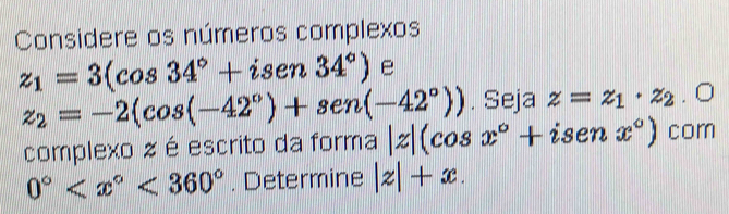 Considere os números complexos
z_1=3(cos 34°+isen34°) e
z_2=-2(cos (-42°)+sen(-42°)). Seja z=z_1· z_2. O 
complexo z é escrito da forma |z|(cos x°+isenx°) com
0° <360°. Determine |z|+x.