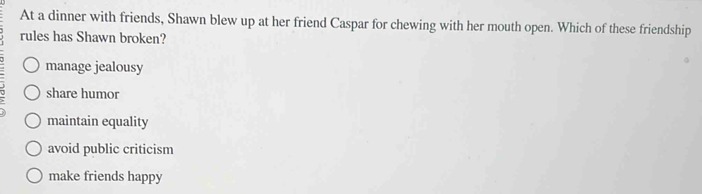 At a dinner with friends, Shawn blew up at her friend Caspar for chewing with her mouth open. Which of these friendship
rules has Shawn broken?
manage jealousy
share humor
maintain equality
avoid public criticism
make friends happy