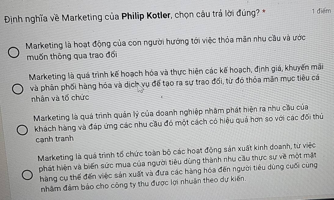 Định nghĩa về Marketing của Philip Kotler, chọn câu trả lời đúng? * 1 điểm
Marketing là hoạt động của con người hướng tới việc thỏa mãn nhu cầu và ước
muốn thông qua trao đổi
Marketing là quá trình kế hoạch hóa và thực hiện các kế hoạch, định giá, khuyến mãi
và phân phối hàng hóa và dịch vụ để tạo ra sự trao đổi, từ đó thỏa mãn mục tiêu cá
nhân và tổ chức
Marketing là quá trình quản lý của doanh nghiệp nhằm phát hiện ra nhu cầu của
khách hàng và đáp ứng các nhu cầu đó một cách có hiệu quả hơn so với các đối thủ
cạnh tranh
Marketing là quá trình tổ chức toàn bộ các hoạt động sản xuất kinh doanh, từ việc
phát hiện và biến sức mua của người tiêu dùng thành nhu cầu thực sự về một mặt
hàng cụ thể đến việc sán xuất và đưa các hàng hóa đến người tiêu dùng cuối cùng
nhằm đảm bảo cho công ty thu được lợi nhuận theo dự kiến.