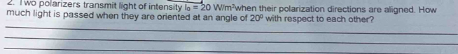 wo polarizers transmit light of intensity l_0=20W/m^2 when their polarization directions are aligned. How 
much light is passed when they are oriented at an angle of 20° with respect to each other? 
_ 
_ 
_