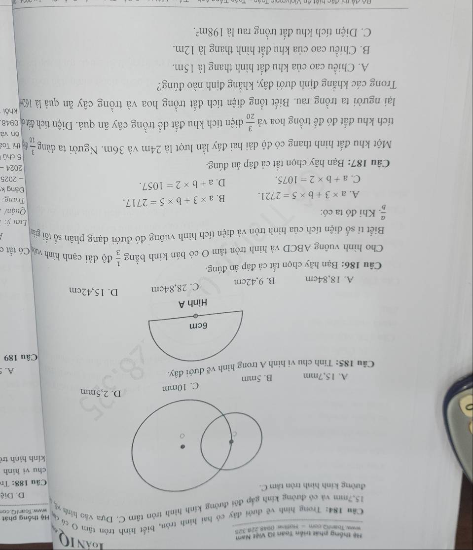 LANIQ
Hệ thống phát triển Toán IQ Việt Nam
Www Taish!Q com — Holline: 0948 228 325
Căn 184: Trong hình vẽ dưới đây có hai hình tròn, biết hình tròn tâm O có có Hệ thống phát
15.7mm và có đường kinh gắp đôi đường kính hình tròn tâm C. Dựa vào hình về www.Toan1O.cor
D. Diệ
đường kính hình tròn tâm
Câu 188: Tr
chu vi hình
kính hình trở
A. 15,7mm B. 5mm C. 10mm
D. 2,5mm
Câu 185: Tính chu vi hình A trong hình vẽ dưới đây.
A.
Câu 189
A. 18,84cm B. 9,42cm C. 28,84cm D. 15,42cm
Câu 186: Bạn hãy chọn tất cả đáp án đúng.
Cho hình vuông ABCD và hình tròn tâm O có bán kính bằng  1/3  độ dài cạnh hình vô Có tất c
Biết ti số diện tích của hình tròn và diện tích hình vuông đó dưới dạng phân số tối giản
Lưu ý:
 a/b  Khi đó ta có: Quận/ Trang:
A. a* 3+b* 5=2721. B. a* 3+b* 5=2717.
Đng k
C. a+b* 2=1075. D. a+b* 2=1057. - 2025
Câu 187: Bạn hãy chọn tất cả đáp án đúng.
2024 -
5 chù
Một khu đất hình thang có độ dài hai đáy lần lượt là 24m và 36m. Người ta dùng  3/10  diệ thị Toá
ôn và
tích khu đất đó để trồng hoa và  3/20  diện tích khu đất để trồng cây ăn quả. Diện tích đất ơ 0948
khối
lại người ta trồng rau. Biết tổng diện tích đất trồng hoa và trồng cây ăn quả là 162m
Trong các khắng định dưới đây, khẳng định nào đúng?
A. Chiều cao của khu đất hình thang là 15m.
B. Chiều cao của khu đất hình thang là 12m.
C. Diện tích khu đất trồng rau là 198m^2.