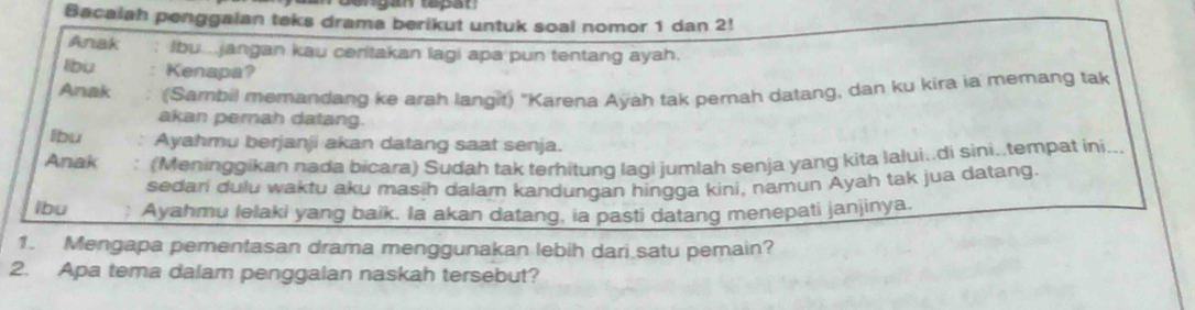 Bacalah penggaian teks drama berikut untuk soal nomor 1 dan 2! 
Anak Ibu jangan kau ceritakan lagi apa pun tentang ayah. 
lbu Kenapa? 
Anak (Sambil memandang ke arah langit) "Karena Ayah tak pernah datang, dan ku kira ia memang tak 
akan pernah datang. 
lbu Ayahmu berjanji akan datang saat senja. 
Anak . (Meninggikan nada bicara) Sudah tak terhitung lagi jumlah senja yang kita lalui..di sini..tempat ini... 
sedari dulu waktu aku masih dalam kandungan hingga kini, namun Ayah tak jua datang. 
lbu Ayahmu lelaki yang baik. Ia akan datang, ia pasti datang menepati janjinya. 
1. Mengapa pementasan drama menggunakan lebih dari satu pemain? 
2. Apa tema dalam penggalan naskah tersebut?