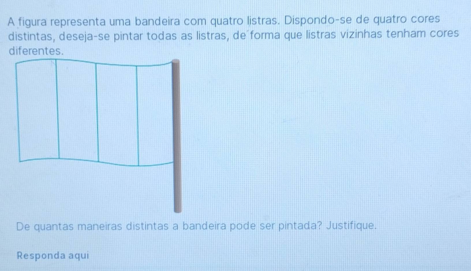 A figura representa uma bandeira com quatro listras. Dispondo-se de quatro cores 
distintas, deseja-se pintar todas as listras, de forma que listras vizinhas tenham cores 
De quantas maneiras distintas a bandeira pode ser pintada? Justifique. 
Responda aqui