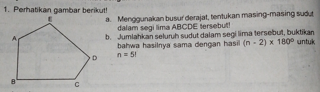 Perhatikan gambar berikut! 
a. Menggunakan busur derajat, tentukan masing-masing sudut 
dalam segi lima ABCDE tersebut! 
b. Jumlahkan seluruh sudut dalam segi lima tersebut, buktikan 
bahwa hasilnya sama dengan hasil (n-2)* 180° untuk
n=5