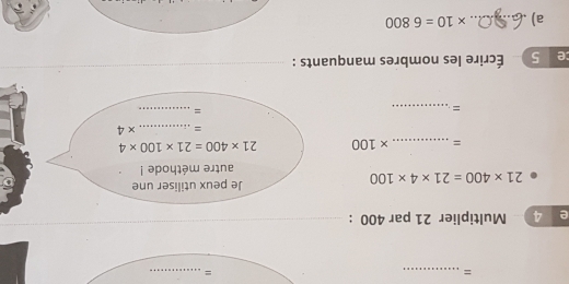 = 
_= 
e 4 Multiplier 21 par 400 :
21* 400=21* 4* 100
Je peux utiliser une 
autre méthode ! 
= _ * 100 21* 400=21* 100* 4
= _ * 4
_= 
_= 
ce 5 Écrire les nombres manquants : 
a)_ * 10=6800