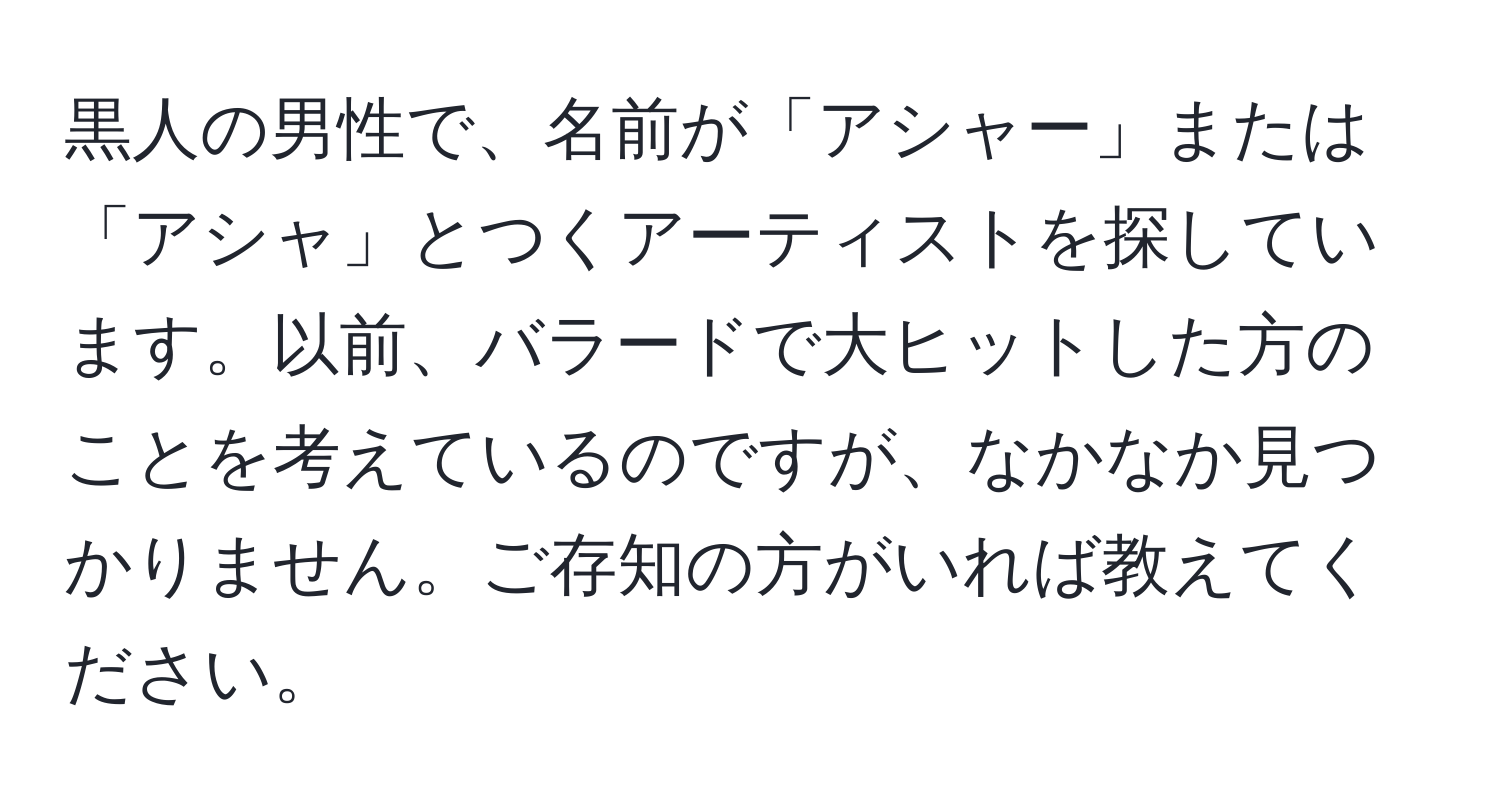 黒人の男性で、名前が「アシャー」または「アシャ」とつくアーティストを探しています。以前、バラードで大ヒットした方のことを考えているのですが、なかなか見つかりません。ご存知の方がいれば教えてください。