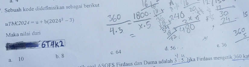 4. Sebuah kode didefinisikan sebagai berikut
uTbK2024=u+b(2024^2-3)
Maka nilai dari
M
6T4k
a. 10 b. 8 c. 64 d. 56
e. 36
A SOFS Firdaus dan Duma adalah 3:5 Jika Firdaus mengetik 360 ka