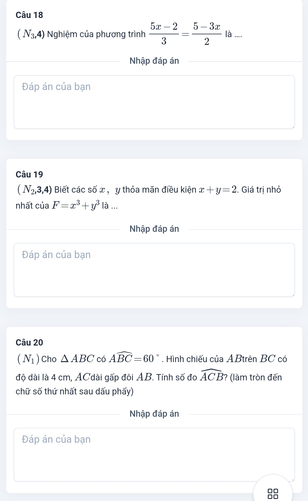 (N_3,4) Nghiệm của phương trình  (5x-2)/3 = (5-3x)/2  là .... 
Nhập đáp án 
Đáp án của bạn 
Câu 19
(N_2,3,4) Biết các số x , y thỏa mãn điều kiện x+y=2. Giá trị nhỏ 
nhất của F=x^3+y^3 là ... 
Nhập đáp án 
Đáp án của bạn 
Câu 20
(N_1) Cho △ ABC có Awidehat BC=60°. Hình chiếu của ABtrên BC có 
độ dài là 4 cm, ACdài gấp đôi AB. Tính số đo widehat ACB ? (làm tròn đến 
chữ số thứ nhất sau dấu phẩy) 
Nhập đáp án 
Đáp án của bạn 
OC