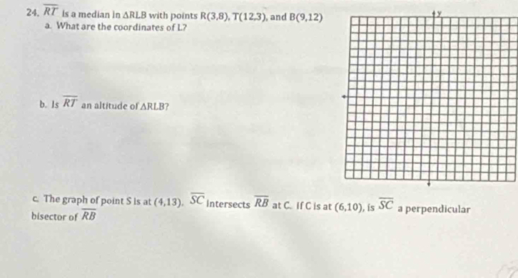 overline RT is a median in △ RLB with points R(3,8), T(12,3) , and B(9,12)
a. What are the coordinates of L? 
b. Is overline RT an altitude of △ RLB ? 
c. The graph of point S is at (4,13), overline SC Intersects overline RB at C. If C is at (6,10) , is overline SC a perpendicular 
bisector of overline RB