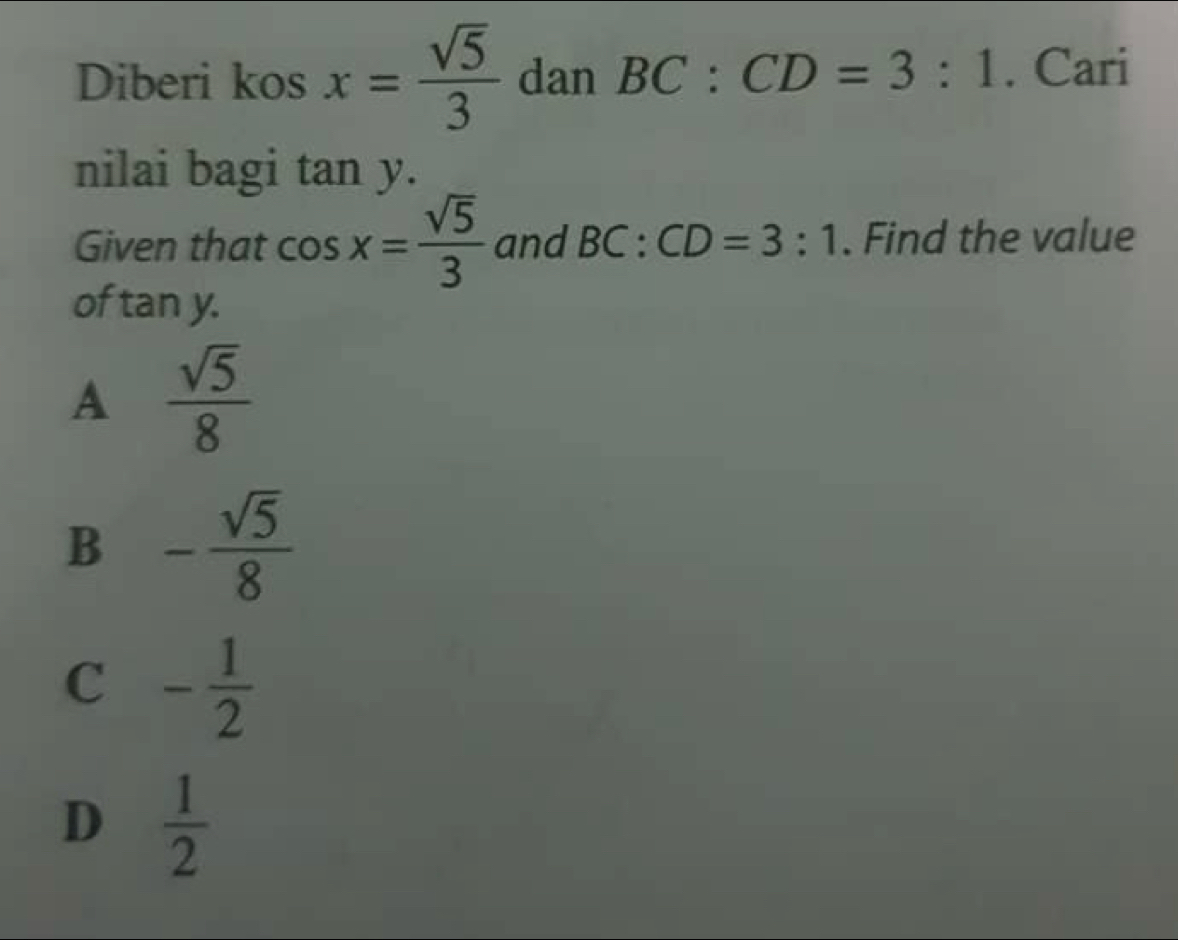 Diberi kos x= sqrt(5)/3  dan BC:CD=3:1. Cari
nilai bagi tan y. 
Given that cos x= sqrt(5)/3  and BC:CD=3:1. Find the value
of tan y.
A  sqrt(5)/8 
B - sqrt(5)/8 
C - 1/2 
D  1/2 