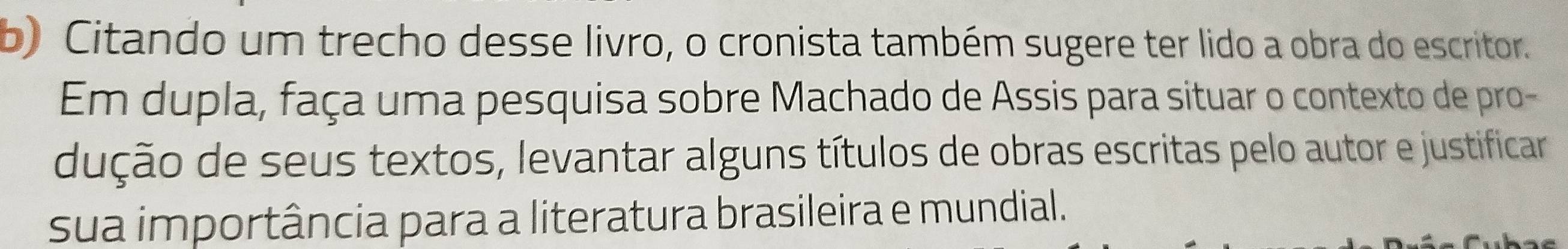 Citando um trecho desse livro, o cronista também sugere ter lido a obra do escritor. 
Em dupla, faça uma pesquisa sobre Machado de Assis para situar o contexto de pro- 
dução de seus textos, levantar alguns títulos de obras escritas pelo autor e justificar 
sua importância para a literatura brasileira e mundial.