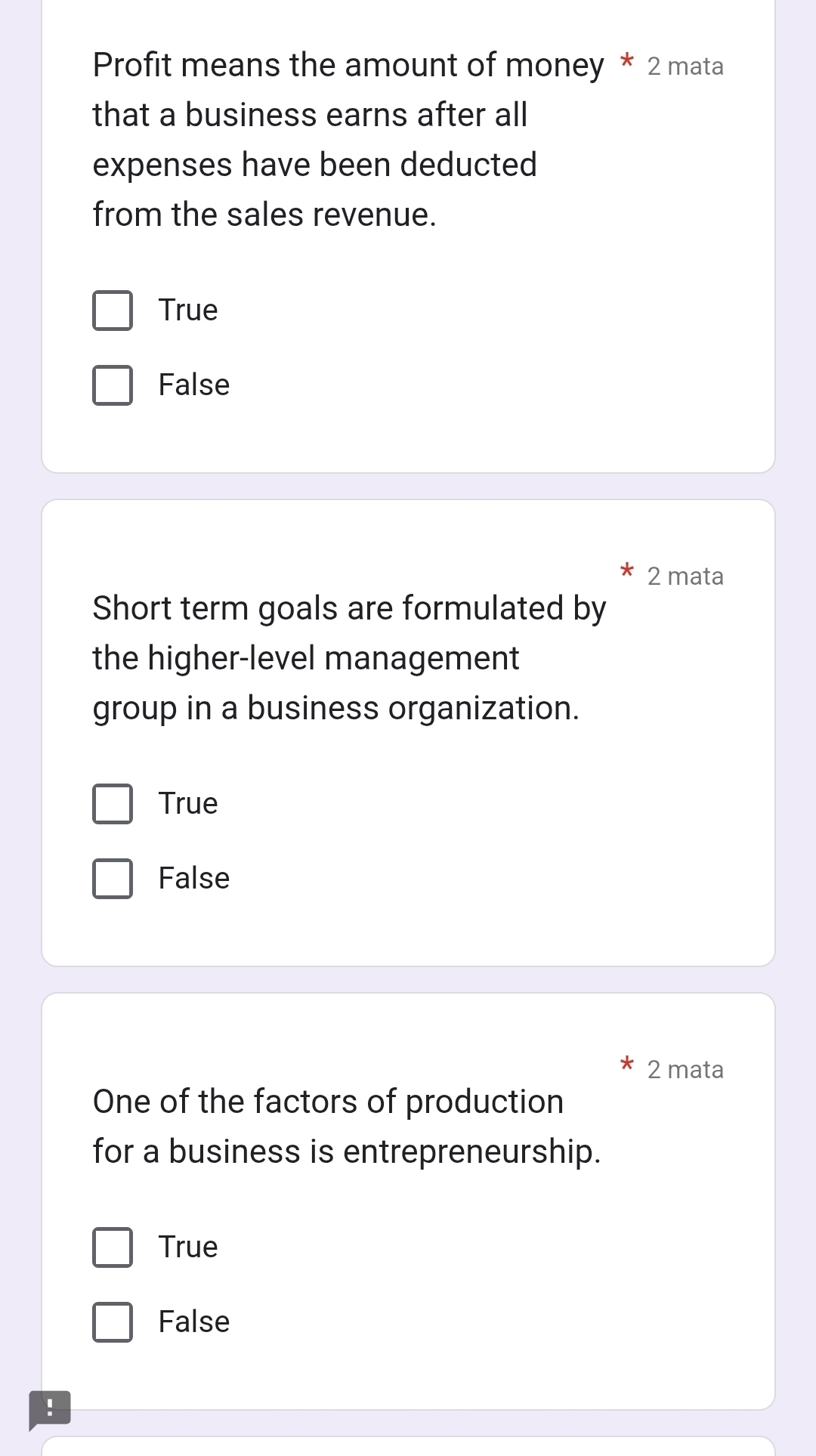 Profit means the amount of money * 2 mata
that a business earns after all
expenses have been deducted
from the sales revenue.
True
False
2 mata
Short term goals are formulated by
the higher-level management
group in a business organization.
True
False
2 mata
One of the factors of production
for a business is entrepreneurship.
True
False
!