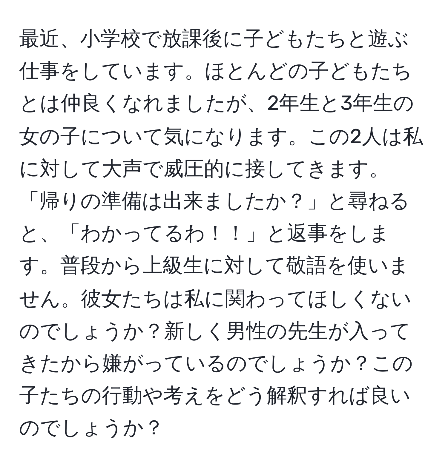 最近、小学校で放課後に子どもたちと遊ぶ仕事をしています。ほとんどの子どもたちとは仲良くなれましたが、2年生と3年生の女の子について気になります。この2人は私に対して大声で威圧的に接してきます。「帰りの準備は出来ましたか？」と尋ねると、「わかってるわ！！」と返事をします。普段から上級生に対して敬語を使いません。彼女たちは私に関わってほしくないのでしょうか？新しく男性の先生が入ってきたから嫌がっているのでしょうか？この子たちの行動や考えをどう解釈すれば良いのでしょうか？