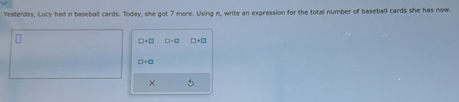 Yesterday, Lucy had n baseball cards. Today, she got 7 more. Using n, write an expression for the total number of baseball cards she has now.
□ +□ □ -□ □ * □
□ / □
×
