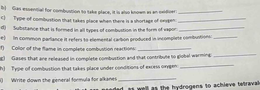 Gas essential for combustion to take place, it is also known as an oxidizer:_ 
c) Type of combustion that takes place when there is a shortage of oxygen:_ 
d) Substance that is formed in all types of combustion in the form of vapor:_ 
e) In common parlance it refers to elemental carbon produced in incomplete combustions:_ 
f) Color of the flame in complete combustion reactions:_ 
g) Gases that are released in complete combustion and that contribute to global warming:_ 
h) Type of combustion that takes place under conditions of excess oxygen: 
_ 
i) Write down the general formula for alkanes_ 
ded, as well as the hydrogens to achieve tetraval .