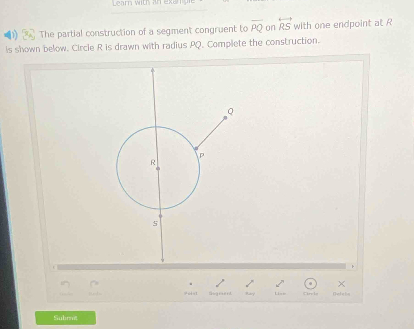 Learn with an example 
The partial construction of a segment congruent to overline PQ on overleftrightarrow RS with one endpoint at R
is shown below. Circle R is drawn with radius PQ. Complete the construction. 
. 
× 
Point Segment Ray Line Circle Delein
Submit