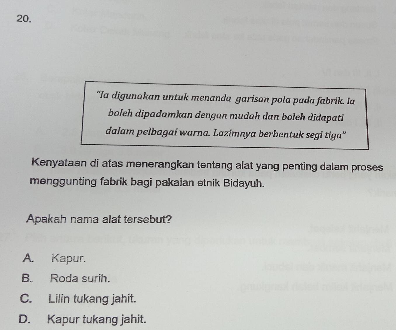 “Ia digunakan untuk menanda garisan pola pada fabrik. Ia
boleh dipadamkan dengan mudah dan boleh didapati
dalam pelbagai warna. Lazimnya berbentuk segi tiga”
Kenyataan di atas menerangkan tentang alat yang penting dalam proses
menggunting fabrik bagi pakaian etnik Bidayuh.
Apakah nama alat tersebut?
A. Kapur.
B. Roda surih.
C. Lilin tukang jahit.
D. Kapur tukang jahit.