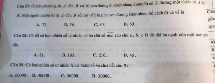 Ở một phường, từ A đến B có 10 con đường đi khác nhau, trong đó có 2 đường một chiêu từ Á đ
B. Một người muốn đi từ A đến B rồi trở về bằng hai con đường khác nhau. Số cách đi và về là Câu
gồn
A. 72. B. 56. C. 80. D. 60.
quy
Câu 28: Có tất cả bao nhiêu số tự nhiên có ba chữ số overline abc sao cho , b, c là độ dài ba cạnh của một tam ga
a)
cần.
b
A. 81. B. 165. C. 216. D. 45.
Câu 29: Có bao nhiêu số tự nhiên lẻ có 6chữ số và chia hết cho 9?
A. 60000. B. 40000. C. 50000. D. 30000.