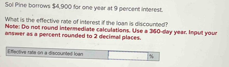 Sol Pine borrows $4,900 for one year at 9 percent interest. 
What is the effective rate of interest if the loan is discounted? 
Note: Do not round intermediate calculations. Use a 360-day year. Input your 
answer as a percent rounded to 2 decimal places.