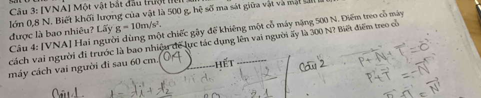 [VNA] Một vật bắt đầu trưột l 3 
lớn 0,8 N. Biết khối lượng của vật là 500 g, hệ số ma sát giữa vật và mật sal
g=10m/s^2. 
được là bao nhiêu? Lấy Câu 4: [VNA] Hai người dùng một chiếc gậy để khiêng một cỗ máy nặng 500 N. Điểm treo cỗ máy 
cách vai người đi trước là bao nhiệu để lực tác dụng lên vai người ấy là 300 N? Biết điểm treo cổ 
máy cách vai người đi sau 60 cm.. 
hết