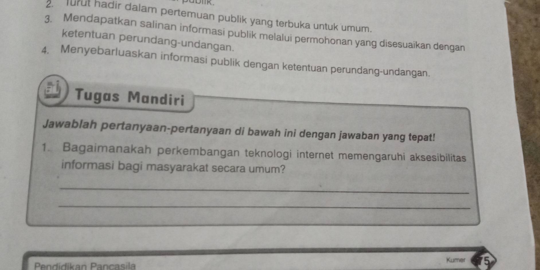 Turut hadir dalam pertemuan publik yang terbuka untuk umum. 
3. Mendapatkan salinan informasi publik melalui permohonan yang disesuaikan dengan 
ketentuan perundang-undangan. 
4. Menyebarluaskan informasi publik dengan ketentuan perundang-undangan. 
Tugas Mandiri 
Jawablah pertanyaan-pertanyaan di bawah ini dengan jawaban yang tepat! 
1. Bagaimanakah perkembangan teknologi internet memengaruhi aksesibilitas 
informasi bagi masyarakat secara umum? 
_ 
_ 
Pendidikan Pancasila Kumer 15