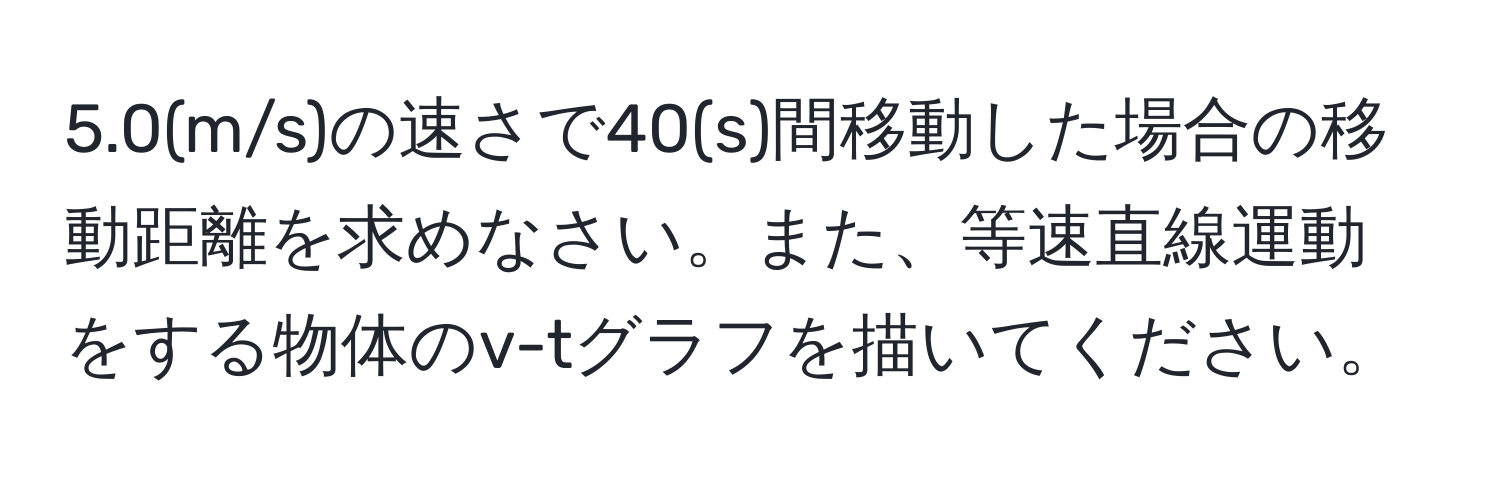 5.0(m/s)の速さで40(s)間移動した場合の移動距離を求めなさい。また、等速直線運動をする物体のv-tグラフを描いてください。