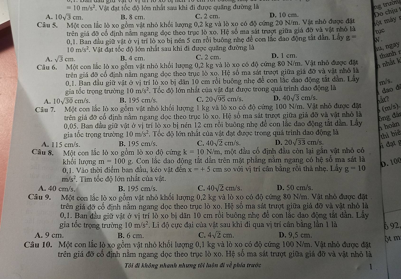 =10m/s^2. Vật đạt tốc độ lớn nhất sau khi đi được quãng đường là
ng trường
A. 10sqrt(3)cm. B. 8 cm. C. 2 cm. D. 10 cm.
Do chịu t
Câu 5. Một con lắc lò xo gồm vật nhỏ khối lượng 0,2 kg và lò xo có độ cứng 20 N/m. Vật nhỏ được đặt một máy  1
trên giá đỡ cố định nằm ngang dọc theo trục lò xo. Hệ số ma sát trượt giữa giá đỡ và vật nhỏ là
tục
0,1. Ban đầu giữ vật ở vị trí lò xo bị nén 5 cm rồi buông nhẹ để con lắc dao động tắt dần. Lấy g= W .
10m/s^2 1. Vật đạt tốc độ lớn nhất sau khi đi được quãng đường là
àu, ngay
A. sqrt(3)cm. B. 4 cm. C. 2 cm. D. 1 cm.
thanh r
Câu 6. Một con lắc lò xo gồm vật nhỏ khối lượng 0,2 kg và lò xo có độ cứng 80 N/m. Vật nhỏ được đặt
h nhất k
trên giá đỡ cố định nằm ngang dọc theo trục lò xo. Hệ số ma sát trượt giữa giá đỡ và vật nhỏ là
0,1. Ban đầu giữ vật ở vị trí lò xo bị dãn 10 cm rồi buông nhẹ để con lắc dao động tắt dần. Lấy m/s.
gia tốc trọng trường 10m/s^2. Tốc độ lớn nhất của vật đạt được trong quá trình dao động là
dao đá
A. 10sqrt(30)cm/s. B. 195 cm/s. C. 20sqrt(95) cm/s. D. 40sqrt(3)cm/s. hất?
Câu 7. Một con lắc lò xo gồm vật nhỏ khối lượng 1 kg và lò xo có độ cứng 100 N/m. Vật nhỏ được đặt
6 (m/s).
gtrên giá đỡ cố định nằm ngang dọc theo trục lò xo. Hệ số ma sát trượt giữa giá đỡ và vật nhỏ là
ông đái
0,05. Ban đầu giữ vật ở vị trí lò xo bị nén 12 cm rồi buông nhẹ để con lắc dao động tắt dần. Lấy
h hoàn
gia tốc trọng trường 10m/s^2 F. Tốc độ lớn nhất của vật đạt được trong quá trình dao động là
thì biê
A. 115 cm/s. B. 195 cm/s. C. 40sqrt(2)cm/s. D. 20sqrt(33)cm/s.
i đạt g
Câu 8. Một con lắc lò xo gồm lò xo độ cứng k=10N/m 1, một đầu cố định đầu còn lại gắn vật nhỏ có
khối lượng m=100 g. Con lắc dao động tắt dần trên mặt phẳng nằm ngang có hệ số ma sát là
D. 100
0,1. Vào thời điểm ban đầu, kéo vật đến x=+5 cm so với vị trí cân bằng rồi thả nhẹ. Lấy g=10
m/s^2 *. Tìm tốc độ lớn nhất của vật.
A. 40 cm/s. B. 195 cm/s. C. 40sqrt(2)cm/s. D. 50 cm/s.
Câu 9. Một con lắc lò xo gồm vật nhỏ khối lượng 0,2 kg và lò xo có độ cứng 80 N/m. Vật nhỏ được đặt
trên giá đỡ cố định nằm ngang dọc theo trục lò xo. Hệ số ma sát trượt giữa giá đỡ và vật nhỏ là
0,1. Ban đầu giữ vật ở vị trí lò xo bị dãn 10 cm rồi buông nhẹ để con lắc dao động tắt dần. Lấy
gia tốc trọng trường 10m/s^2. Li độ cực đại của vật sau khi đi qua vị trí cân bằng lần 1 là 6 92,
A. 9 cm. B. 6 cm. C. 4sqrt(2)cm. D. 9,5 cm.
ột m
Câu 10. Một con lắc lò xo gồm vật nhỏ khối lượng 0,1 kg và lò xo có độ cứng 100 N/m. Vật nhỏ được đặt
trên giá đỡ cố định nằm ngang dọc theo trục lò xo. Hệ số ma sát trượt giữa giá đỡ và vật nhỏ là
Tôi đi không nhanh nhưng tôi luôn đi về phía trước 1 .