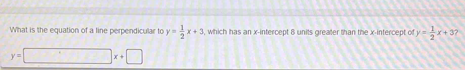 What is the equation of a line perpendicular to y= 1/2 x+3 , which has an x-intercept 8 units greater than the x-intercept of y= 1/2 x+3 2
y=□ x+□