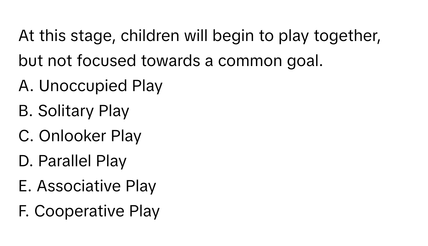 At this stage, children will begin to play together, but not focused towards a common goal. 

A. Unoccupied Play 
B. Solitary Play 
C. Onlooker Play 
D. Parallel Play 
E. Associative Play 
F. Cooperative Play