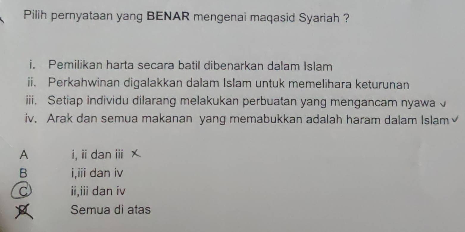 Pilih pernyataan yang BENAR mengenai maqasid Syariah ?
i. Pemilikan harta secara batil dibenarkan dalam Islam
ii. Perkahwinan digalakkan dalam Islam untuk memelihara keturunan
iii. Setiap individu dilarang melakukan perbuatan yang mengancam nyawa √
iv. Arak dan semua makanan yang memabukkan adalah haram dalam Islam
A i, ii dan ⅲ
B i,iii dan iv
C ii,iii dan iv
Semua di atas