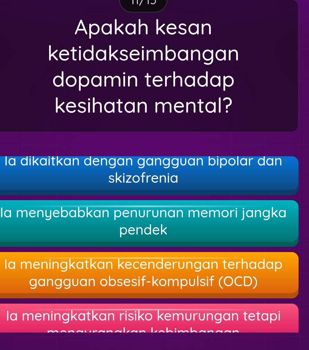 Apakah kesan
ketidakseimbangan
dopamin terhadap
kesihatan mental?
la dikaitkan dengan gangguan bipolar dan
skizofrenia
Ia menyebabkan penurunan memori jangka
pendek
Ia meningkatkan kecenderungan terhadap
gangguan obsesif-kompulsif (OCD)
Ia meningkatkan risiko kemurungan tetapi