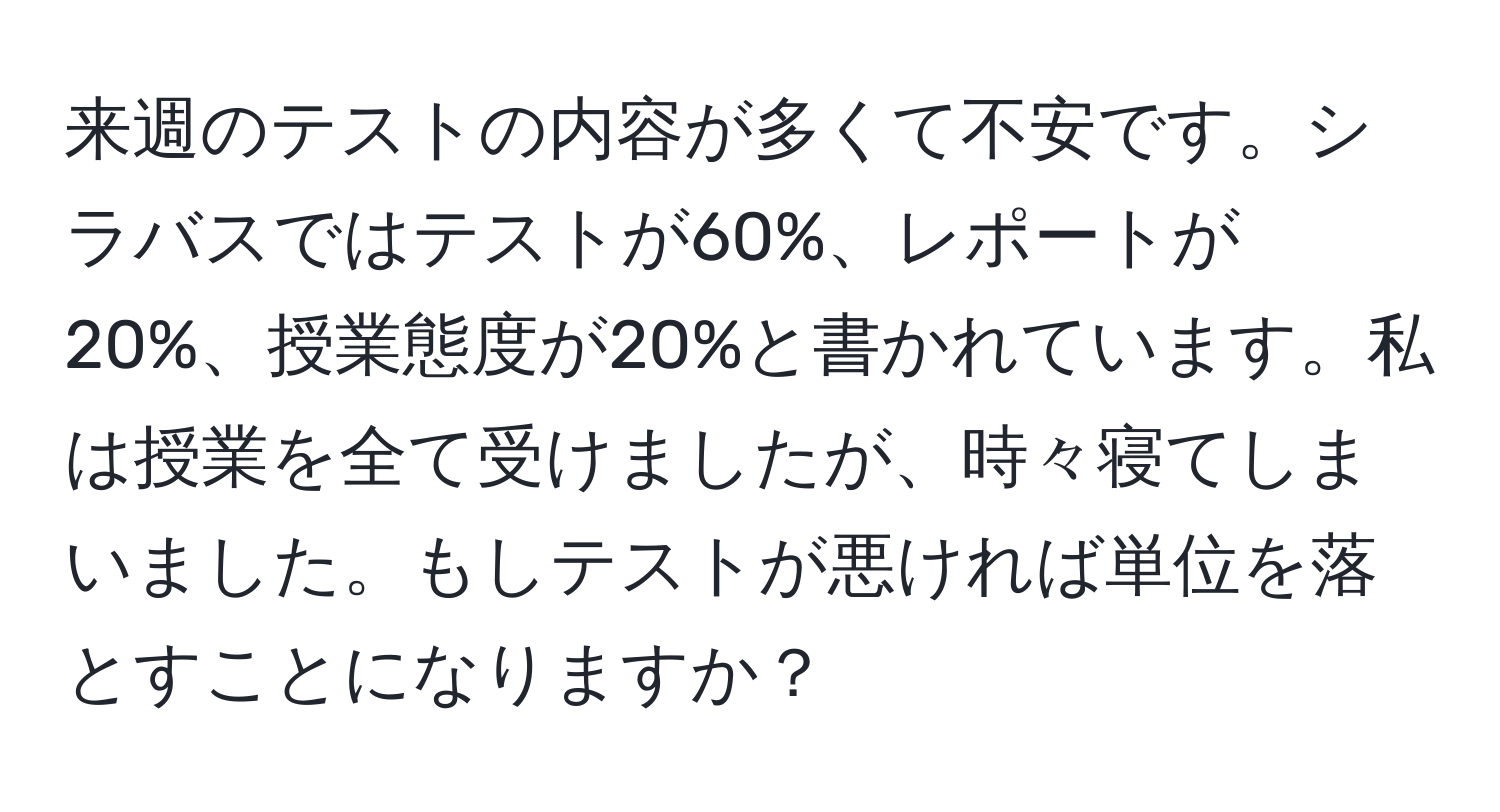 来週のテストの内容が多くて不安です。シラバスではテストが60%、レポートが20%、授業態度が20%と書かれています。私は授業を全て受けましたが、時々寝てしまいました。もしテストが悪ければ単位を落とすことになりますか？