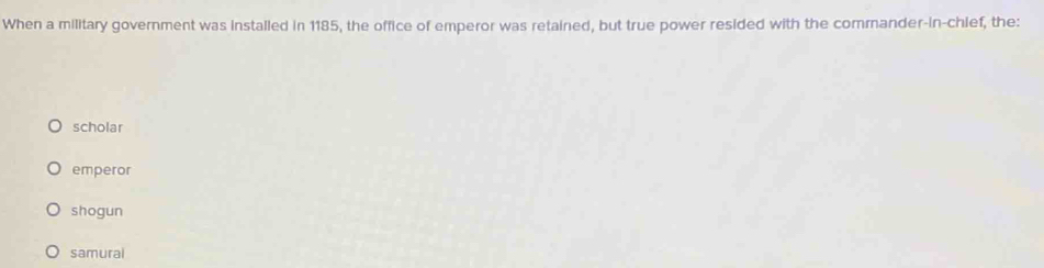 When a military government was installed in 1185, the office of emperor was retained, but true power resided with the commander-in-chief, the:
scholar
emperor
shogun
samural