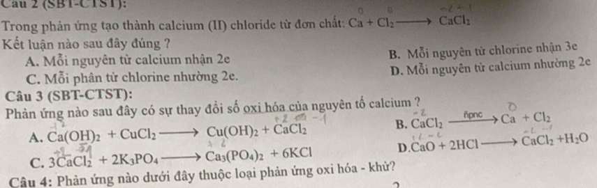 (SBT-CTST):
Trong phản ứng tạo thành calcium (II) chloride từ đơn chất: Ca+Cl_2to CaCl_2
Kết luận nào sau đây đúng ?
A. Mỗi nguyên từ calcium nhận 2e B. Mỗi nguyên tử chlorine nhận 3e
C. Mỗi phân tử chlorine nhường 2e. D. Mỗi nguyên tử calcium nhường 2e
Câu 3 (SBT-CTST):
Phản ứng nào sau đây có sự thay đồi số oxi hóa của nguyên tố calcium ?
B. CaCl_2xrightarrow hpncCa+Cl_2
A. Ca(OH)_2+CuCl_2to Cu(OH)_2+CaCl_2
D. CaO+2HClto CaCl_2+H_2O
C. 3CaCl_2+2K_3PO_4to Ca_3(PO_4)_2+6KCl
Câu 4: Phản ứng nào dưới đây thuộc loại phản ứng oxi hóa - khử?
^