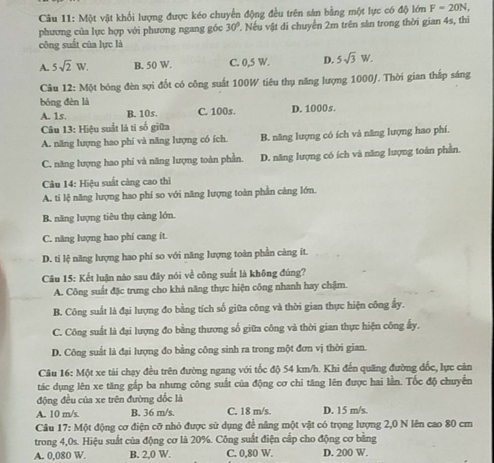 Một vật khối lượng được kéo chuyển động đều trên sản bằng một lực có độ lớn F=20N,
phương của lực hợp với phương ngang góc 30° 2 Nếu vật di chuyển 2m trên sản trong thời gian 4s, thì
công suất của lực là
A. 5sqrt(2)W. B. 50 W. C. 0,5 W. D. 5sqrt(3)W.
Câu 12: Một bóng đèn sợi đốt có công suất 100W tiêu thụ năng lượng 1000J. Thời gian thắp sáng
bóng đèn là
A. 1s. B. 10s. C. 100s. D. 1000s.
Câu 13: Hiệu suất là tỉ số giữa
A. năng lượng hao phí và năng lượng có ích. B. năng lượng có ích và năng lượng hao phí.
C. năng lượng hao phí và năng lượng toàn phần. D. năng lượng có ích và năng lượng toàn phần.
Câu 14: Hiệu suất càng cao thì
A. ti lệ năng lượng hao phí so với năng lượng toàn phần càng lớn.
B. năng lượng tiêu thụ càng lớn.
C. năng lượng hao phí cang ít.
D. ti lệ năng lượng hao phí so với năng lượng toàn phần càng ít.
Câu 15: Kết luận nào sau đây nói về công suất là không đúng?
A. Công suất đặc trưng cho khả năng thực hiện công nhanh hay chậm.
B. Công suất là đại lượng đo bằng tích số giữa công và thời gian thực hiện công ấy.
C. Công suất là đại lượng đo bằng thương số giữa công và thời gian thực hiện công ấy.
D. Công suất là đại lượng đo bằng công sinh ra trong một đơn vị thời gian.
Câu 16: Một xe tài chạy đều trên đường ngang với tốc độ 54 km/h. Khi đến quãng đường đốc, lực cản
tác dụng lên xe tăng gắp ba nhưng công suất của động cơ chi tăng lên được hai lần. Tốc độ chuyển
động đều của xe trên đường đốc là
A. 10 m/s. B. 36 m/s. C. 18 m/s. D. 15 m/s.
Câu 17: Một động cơ điện cỡ nhỏ được sử dụng để nâng một vật có trọng lượng 2,0 N lên cao 80 cm
trong 4,0s. Hiệu suất của động cơ là 20%. Công suất điện cấp cho động cơ bằng
A. 0,080 W. B. 2,0 W. C. 0,80 W. D. 200 W.