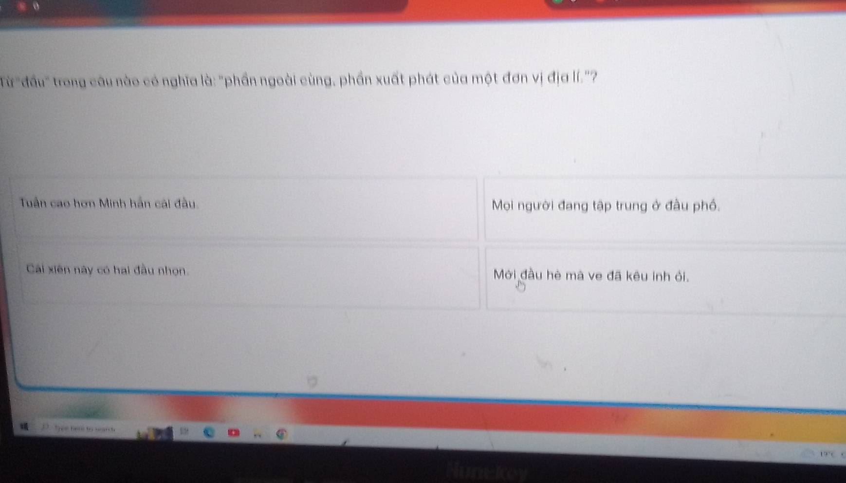 Từ "đấu" trong câu nào có nghĩa là: "phần ngoài cùng, phần xuất phát của một đơn vị địa lí.'?
Tuần cao hơn Minh hần cái đầu. Mọi người đang tập trung ở đầu phố.
Cái xiên này có hai đầu nhọn. Mới đầu hè mà ve đã kêu inh ỏi.
D. tpe ter to search