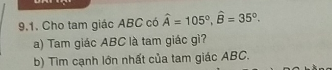 9,1. Cho tam giác ABC có widehat A=105°, widehat B=35°. 
a) Tam giác ABC là tam giác gì? 
b) Tìm cạnh lớn nhất của tam giác ABC.