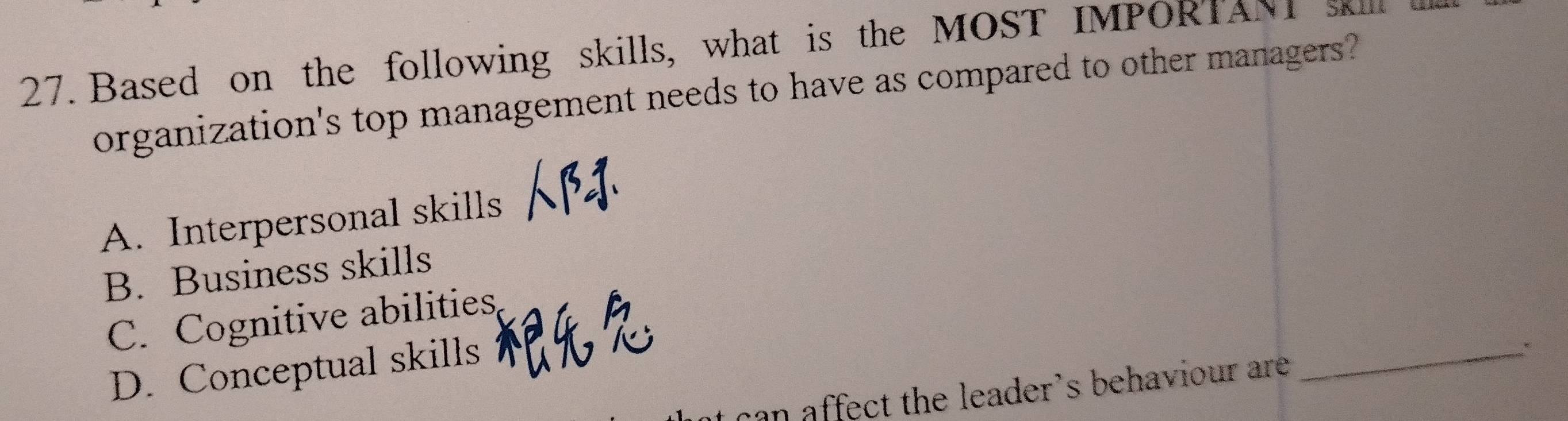 Based on the following skills, what is the MOST IMPORTANI sk
organization's top management needs to have as compared to other managers?
A. Interpersonal skills
B. Business skills
C. Cognitive abilities
D. Conceptual skills
an affect the leader's behaviour are
_