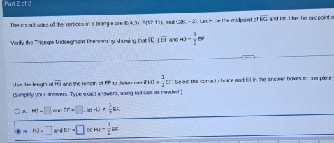 The coordinates of the vertices of a triangle are E(4,3), F(12,11) , and G(8,-3) Let H be the midpoint of overline EG and let J be the midpoint c
Verify the Triangle Midsegment Theorem by showing that overline HJ overline EF And HJ= 1/2 EF. 
Use the length o overline HJ and the length of overline EF to determine if fHJ= 1/2 EF. . Select the correct choice and fill in the answer boxes to complete
(Simplify your answers. Type exact answers, using radicals as needed.)
A. HJ=□ and EF=□ , s0 HJ!=  1/2 EF.
B. HJ=□ and EF=□ 90 HJ= 1/2 EF