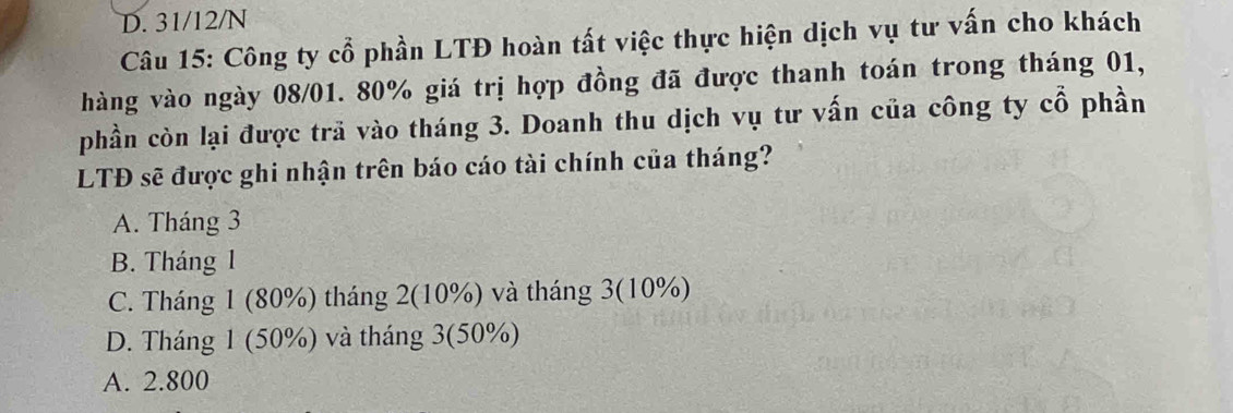 D. 31/12/N
Câu 15: Công ty cổ phần LTĐ hoàn tất việc thực hiện dịch vụ tư vấn cho khách
hàng vào ngày 08/01. 80% giá trị hợp đồng đã được thanh toán trong tháng 01,
phần còn lại được trã vào tháng 3. Doanh thu dịch vụ tư vấn của công ty cổ phần
LTĐ sẽ được ghi nhận trên báo cáo tài chính của tháng?
A. Tháng 3
B. Tháng 1
C. Tháng 1 (80%) tháng 2 (10%) và tháng 3 (10%)
D. Tháng 1 (50%) và tháng 3 (50%)
A. 2.800