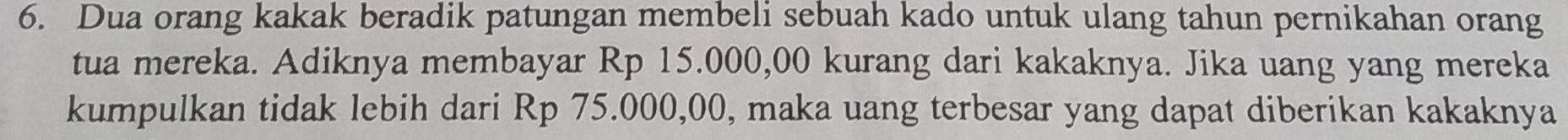 Dua orang kakak beradik patungan membeli sebuah kado untuk ulang tahun pernikahan orang 
tua mereka. Adiknya membayar Rp 15.000,00 kurang dari kakaknya. Jika uang yang mereka 
kumpulkan tidak lebih dari Rp 75.000,00, maka uang terbesar yang dapat diberikan kakaknya