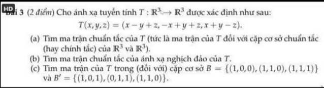 Thi 3 (2 điểm) Cho ánh xạ tuyến tính T:R^3to R^3 được xác định như sau:
T(x,y,z)=(x-y+z,-x+y+z,x+y-z). 
(a) Tìm ma trận chuẩn tắc của T (tức là ma trận của T đối với cặp cơ sở chuẩn tắc 
(hay chính tắc) của R^3 và R^3). 
(b) Tìm ma trận chuẩn tắc của ánh xạ nghịch đảo của T. 
(c) Tìm ma trận của T trong (đổi với) cặp cơ sở B= (1,0,0),(1,1,0),(1,1,1)
vdot aB'= (1,0,1),(0,1,1),(1,1,0).