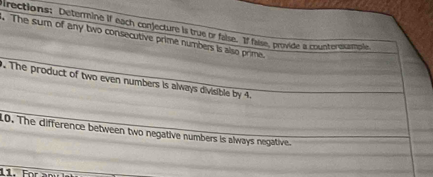 pirections: Determine if each conjecture is true or false. If false, provide a counterexample 
. The sum of any two consecutive prime numbers is also prime. 
. The product of two even numbers is always divisible by 4. 
10. The difference between two negative numbers is always negative. 
11. For an