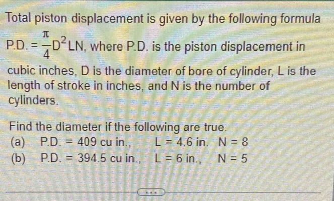 Total piston displacement is given by the following formula
P.D.= π /4 D^2LN , where P.D. is the piston displacement in
cubic inches, D is the diameter of bore of cylinder, L is the 
length of stroke in inches, and N is the number of 
cylinders. 
Find the diameter if the following are true. 
(a) P.D.=409cuin., L=4.6in. N=8
(b) P.D.=394.5cuin., L=6in., N=5