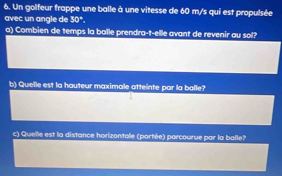 Un golfeur frappe une balle à une vitesse de 60 m/s qui est propulsée 
avec un angle de 30°. 
a) Combien de temps la balle prendra-t-elle avant de revenir au sol? 
b) Quelle est la hauteur maximale atteinte par la balle? 
c) Quelle est la distance horizontale (portée) parcourue par la balle?