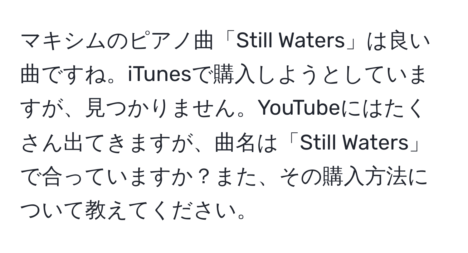 マキシムのピアノ曲「Still Waters」は良い曲ですね。iTunesで購入しようとしていますが、見つかりません。YouTubeにはたくさん出てきますが、曲名は「Still Waters」で合っていますか？また、その購入方法について教えてください。